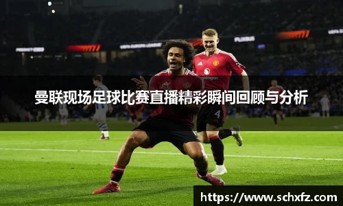 曼联现场足球比赛直播精彩瞬间回顾与分析